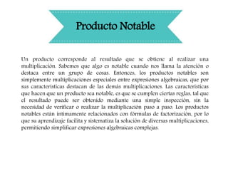 Producto Notable
Un producto corresponde al resultado que se obtiene al realizar una
multiplicación. Sabemos que algo es notable cuando nos llama la atención o
destaca entre un grupo de cosas. Entonces, los productos notables son
simplemente multiplicaciones especiales entre expresiones algebraicas, que por
sus características destacan de las demás multiplicaciones. Las características
que hacen que un producto sea notable, es que se cumplen ciertas reglas, tal que
el resultado puede ser obtenido mediante una simple inspección, sin la
necesidad de verificar o realizar la multiplicación paso a paso. Los productos
notables están íntimamente relacionados con fórmulas de factorización, por lo
que su aprendizaje facilita y sistematiza la solución de diversas multiplicaciones,
permitiendo simplificar expresiones algebraicas complejas.
 
