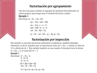 Factorización por agrupamiento
Uno de esos pasos consiste en agrupar los términos del polinomio en
varios grupos, para luego usar el método del factor común.
Ejemplo 1
Factorizar ac + bc + ad + bd.
(ac + bc) + (ad + bd).
(ac + bc) / c = a + b
(ad + bd) / d = a + b
c(a + b) + d(a + b).
ac + bc + ad + bd = (c + d) * (a + b).
Factorización por inspección
Este método se usa para factorizar polinomios cuadráticos, también llamados
trinomios; es decir, aquellos que se estructuran como ax2 ± bx + c, donde el valor de
“a” es diferente de 1. Este método también se usa cuando el trinomio tiene la forma
x2 ± bx + c y el valor del “a” = 1.
Ejemplo 1
Factorizar x2 + 5x + 6.
2 * 3 = 6
2 + 3 = 5.
(x2 + 2x) + (3x + 6)
x(x +2) + 3(x +2).
x2 + 5x + 6 = (x + 2) * (x + 3).
 