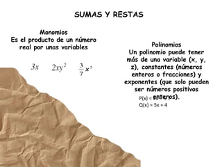 SUMAS Y RESTAS
Monomios
Es el producto de un número
real por unas variables Polinomios
Un polinomio puede tener
más de una variable (x, y,
z), constantes (números
enteros o fracciones) y
exponentes (que solo pueden
ser números positivos
enteros).
P(x) = 2x + 5 =
Q(x) = 5x + 4
 