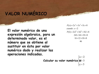 VALOR NUMÉRICO
El valor numérico de una
expresión algebraica, para un
determinado valor, es el
número que se obtiene al
sustituir en ésta por valor
numérico dado y realizar las
operaciones indicadas.
Calcular su valor numérico si
 