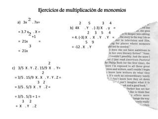 Ejercicios de multiplicación de monomios
a) 3x . 7x=
= 3.7 x . X =
+1
= 21x =
3
= 21x
2 5 3 4
b) 4X . Y . (-3) X . y =
2 3 5 4
= 4. (-3) X . X . Y . Y =
5 9
= -12 . X . Y
2
c) 3/5 X . Y . Z . 15/9 X . Y=
2
= 3/5 . 15/9 X . X . Y . Y . Z =
3 2
= 3/5 . 5/3 X . Y . Z =
= 3/5 . 5/3 = 1 =
3 2
= X . Y . Z
 