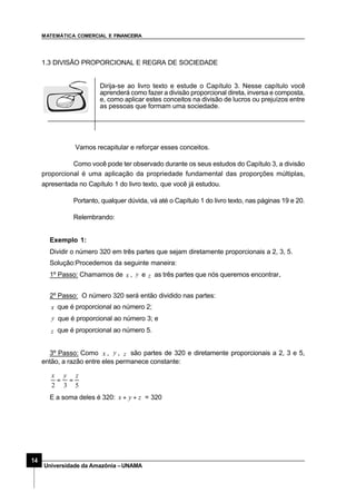 MATEMÁTICA COMERCIAL E FINANCEIRA
14
Universidade da Amazônia –UNAMA
1.3 DIVISÃO PROPORCIONAL E REGRA DE SOCIEDADE
Dirija-se ao livro texto e estude o Capítulo 3. Nesse capítulo você
aprenderá como fazer a divisão proporcional direta, inversa e composta,
e, como aplicar estes conceitos na divisão de lucros ou prejuízos entre
as pessoas que formam uma sociedade.
Vamos recapitular e reforçar esses conceitos.
Como você pode ter observado durante os seus estudos do Capítulo 3, a divisão
proporcional é uma aplicação da propriedade fundamental das proporções múltiplas,
apresentada no Capítulo 1 do livro texto, que você já estudou.
Portanto, qualquer dúvida, vá até o Capítulo 1 do livro texto, nas páginas 19 e 20.
Relembrando:
Exemplo 1:
Dividir o número 320 em três partes que sejam diretamente proporcionais a 2, 3, 5.
Solução:Procedemos da seguinte maneira:
1º Passo: Chamamos de x , y e z as três partes que nós queremos encontrar..
2º Passo: O número 320 será então dividido nas partes:
x que é proporcional ao número 2;
y que é proporcional ao número 3; e
z que é proporcional ao número 5.
3º Passo: Como x , y , z são partes de 320 e diretamente proporcionais a 2, 3 e 5,
então, a razão entre eles permanece constante:
532
zyx
==
E a soma deles é 320: zyx ++ = 320
 