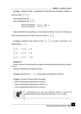 UNIDADE 1 – Aritmática Racional
15
Núcleo de Educação a Distância–NEAD
4º Passo: Aplicamos então, a propriedade fundamental das proporções múltiplas na
série de razões
532
zyx
==
Seus antecedentes são: x , y , z
Seus conseqüentes são: 2, 3, 5
32
10
320
532esconsequentdossoma
esantecedentdossoma
==
++
++
=
zyx
Essa propriedade nos garante que, a nova razão encontrada, no caso, 32, será igual a
cada uma das razões que compõe a série de razões
532
zyx
== .
5º Passo: Igualamos cada razão da série
532
zyx
== ao valor encontrado, 32 e
determinamos x , y e z :
16032532
5
9632332
3
6432232
2
=⇒×=⇒=
=⇒×=⇒=
=⇒×=⇒=
zx
x
yx
x
xx
x
Exemplo 2:
Dividir o número 78 em três partes que sejam inversamente proporcionais aos números
2, 3 e 4.
Solução: Procedemos da seguinte maneira:
1º Passo: Chamamos de x , y e z as três partes que desejamos encontrar..
2º Passo: O número 78 será dividido nas partes:
x que é inversamente proporcional ao número 2;
y que é inversamente proporcional ao número 3; e
z que é inversamente proporcional ao número 4.
Lembramos aqui, que isso siginifica dividir o número 78
proporcionalmente aos inversos dos números 2, 3 e 4, ou seja:
 