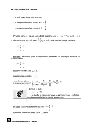 MATEMÁTICA COMERCIAL E FINANCEIRA
16
Universidade da Amazônia –UNAMA
– x será proporcional ao inverso de 2
2
1
→
– y será proporcional ao inverso de 3
3
1
→
– z será proporcional ao inverso de 4
4
1
→
3º Passo: Como x, y e z são partes de 78, sua soma será zyx ++ = 78; e como x , y e
z são diretamente proporcionais a
4
1
3
1
,
2
1
e a razão entre eles permanece constante:
4
1
3
1
2
1
zyx
==
4º Passo: Aplicamos agora, a propriedade fundamental das proporções múltiplas na
série de razões:
4
1
3
1
2
1
zyx
==
,
seus antecedentes são: x , y e z
seus conseqüentes são:
4
1
3
1
,
2
1
e
72
13
12
78
12
13
78
12
346
78
4
1
3
1
2
1esconsequentdossoma
esantecedentdossoma
=×==
++
=
++
++
=
zyx
5º Passo: Igualamos cada razão da série
4
1
3
1
2
1
zyx
==
ao número encontrado, neste caso, 72, assim:
Lembre-se que:
– zyx ++ = 78
– na divisão de frações, conserva-se a primeira fração e multiplica-
se pela segunda fração invertendo seus termos.
 