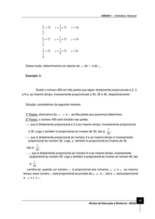 UNIDADE 1 – Aritmática Racional
17
Núcleo de Educação a Distância–NEAD
Desse modo, determinamos os valores de x , de y e de z .
Exemplo 3:
Dividir o número 495 em três partes que sejam diretamente proporcionais a 2, 3
e 6 e, ao mesmo tempo, inversamente proporcionais a 30, 36 e 48, respectivamente:
Solução: procedemos da seguinte maneira.
1º Passo: chamamos de x , y e z as três partes que queremos determinar..
2º Passo: o número 495 será dividido nas partes:
- x que é diretamente proporcional a 2 e ao mesmo tempo, inversamente proporcional
a 30. Logo x também é proporcional ao inverso de 30, isto é,
30
1
;
- y que é diretamente proporcional ao número 3 e ao mesmo tempo é inversamente
proporcional ao número 36. Logo, y também é proporcional ao inverso de 36,
1872
4
1
72
4
1
2472
3
1
72
3
1
3672
2
1
72
2
1
=⇒×=⇒=
=⇒×=⇒=
=⇒×=⇒=
zz
z
yy
y
xx
x
isto é,
36
1
;
- z que é diretamente proporcional ao número 6 e ao mesmo tempo, inversamente
proporcional ao número 48. Logo z também é proporcional ao inverso do número 48, isto
é,
48
1
.
Lembre-se, quando um número x é proporcional aos números a , b e c ao mesmo
tempo, esse número x será proporcional ao produto de a , b e c, isto é, x será proporcional
a a x b x c.
 
