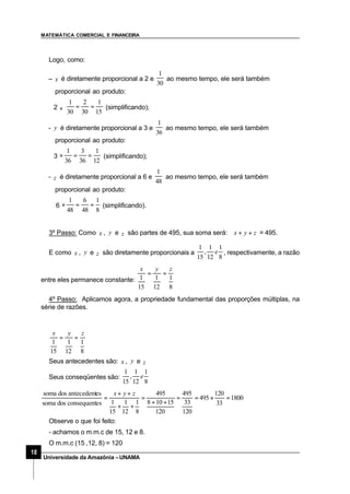 MATEMÁTICA COMERCIAL E FINANCEIRA
18
Universidade da Amazônia –UNAMA
Logo, como:
– x é diretamente proporcional a 2 e
30
1
ao mesmo tempo, ele será também
proporcional ao produto:
2 ×
15
1
30
2
30
1
== (simplificando);
- y é diretamente proporcional a 3 e
36
1
ao mesmo tempo, ele será também
proporcional ao produto:
3
12
1
36
3
36
1
==× (simplificando);
- z é diretamente proporcional a 6 e
48
1
ao mesmo tempo, ele será também
proporcional ao produto:
6
8
1
48
6
48
1
==× (simplificando).
3º Passo: Como x , y e z são partes de 495, sua soma será: zyx ++ = 495.
E como x , y e z são diretamente proporcionais a
8
1
12
1
,
15
1
e , respectivamente, a razão
entre eles permanece constante:
8
1
12
1
15
1
zyx
==
4º Passo: Aplicamos agora, a propriedade fundamental das proporções múltiplas, na
série de razões.
8
1
12
1
15
1
zyx
==
Seus antecedentes são: x , y e z
Seus conseqüentes são:
8
1
12
1
,
15
1
e
1800
33
120
495
120
33
495
120
15108
495
8
1
12
1
15
1esconsequentdossoma
esantecedentdossoma
=×==
++
=
++
++
=
zyx
Observe o que foi feito:
- achamos o m.m.c de 15, 12 e 8.
O m.m.c (15 ,12, 8) = 120
 