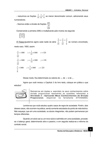 UNIDADE 1 – Aritmática Racional
19
Núcleo de Educação a Distância–NEAD
- reduzimos as frações
8
1
12
1
,
15
1
e ao menor denominador comum, adicionando seus
numeradores.
- fizemos então a divisão de frações
120
33
495
Conservando a primeira (495) e multiplicando pelo inverso da segunda
5º Passo:Igualamos agora cada razão da série
8
1
12
1
15
1
zyx
==
ao número encontrado,
neste caso, 1800, assim:
2251800
8
1
1800
8
1
1501800
12
1
1800
12
1
1201800
15
1
1800
15
1
=⇒×=⇒=
=⇒×=⇒=
=⇒×=⇒=
zz
z
yy
y
xx
x
Desse modo, fica determinado os valores de x , de y e de z .
Agora que você revisou o Capítulo 3 do livro texto, coloque em prática o que
estudou!
Lembre-se que você estudou quatro casos de regra de sociedade. Porém, dois
desses casos, não ocorrem na prática, sendo somente estudados do ponto de vista teórico.
Não esqueça, que em uma sociedade, os sócios integrantes, não podem permanecer por
tempos diferentes.
Quando um sócio sai ou um novo sócio é admitido em uma sociedade, procede-
se o balanço geral, determinando ativo e passivo, e em seguida realiza-se a reforma do
contrato social.
Reúnam-se em duplas e, exercitem os seus conhecimentos sobre
divisão proporcional resolvendo as questões referentes a
Atividade 2 - Aplicando Meus Conhecimentos de Divisão
Proporcional, disponível na ferramenta ATIVIDADES.
 