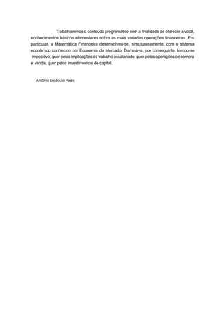Trabalharemos o conteúdo programático com a finalidade de oferecer a você,
conhecimentos básicos elementares sobre as mais variadas operações financeiras. Em
particular, a Matemática Financeira desenvolveu-se, simultaneamente, com o sistema
econômico conhecido por Economia de Mercado. Dominá-la, por conseguinte, tornou-se
impositivo, quer pelas implicações do trabalho assalariado, quer pelas operações de compra
e venda, quer pelos investimentos de capital.
Antônio Estáquio Paes
 