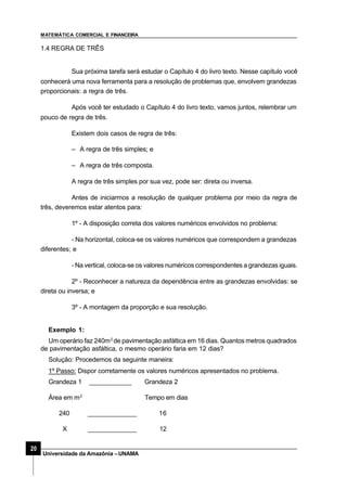 MATEMÁTICA COMERCIAL E FINANCEIRA
20
Universidade da Amazônia –UNAMA
1.4 REGRA DE TRÊS
Sua próxima tarefa será estudar o Capítulo 4 do livro texto. Nesse capítulo você
conhecerá uma nova ferramenta para a resolução de problemas que, envolvem grandezas
proporcionais: a regra de três.
Após você ter estudado o Capítulo 4 do livro texto, vamos juntos, relembrar um
pouco de regra de três.
Existem dois casos de regra de três:
– A regra de três simples; e
– A regra de três composta.
A regra de três simples por sua vez, pode ser: direta ou inversa.
Antes de iniciarmos a resolução de qualquer problema por meio da regra de
três, deveremos estar atentos para:
1º - A disposição correta dos valores numéricos envolvidos no problema:
- Na horizontal, coloca-se os valores numéricos que correspondem a grandezas
diferentes; e
- Na vertical, coloca-se os valores numéricos correspondentes a grandezas iguais.
2º - Reconhecer a natureza da dependência entre as grandezas envolvidas: se
direta ou inversa; e
3º - A montagem da proporção e sua resolução.
Exemplo 1:
Um operário faz 240m2
de pavimentação asfáltica em 16 dias. Quantos metros quadrados
de pavimentação asfáltica, o mesmo operário faria em 12 dias?
Solução: Procedemos da seguinte maneira:
1º Passo: Dispor corretamente os valores numéricos apresentados no problema.
Grandeza 1 ____________ Grandeza 2
Área em m2
Tempo em dias
240 ______________ 16
X ______________ 12
 