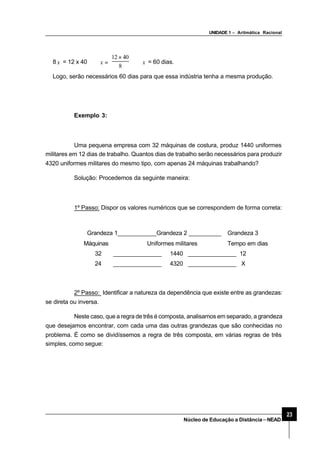 UNIDADE 1 – Aritmática Racional
23
Núcleo de Educação a Distância–NEAD
8 x = 12 x 40 ⇒ =x
8
4012 ×
⇒ x = 60 dias.
Logo, serão necessários 60 dias para que essa indústria tenha a mesma produção.
Exemplo 3:
Uma pequena empresa com 32 máquinas de costura, produz 1440 uniformes
militares em 12 dias de trabalho. Quantos dias de trabalho serão necessários para produzir
4320 uniformes militares do mesmo tipo, com apenas 24 máquinas trabalhando?
Solução: Procedemos da seguinte maneira:
1º Passo: Dispor os valores numéricos que se correspondem de forma correta:
Grandeza 1____________Grandeza 2 __________ Grandeza 3
Máquinas Uniformes militares Tempo em dias
32 _______________ 1440 _______________ 12
24 _______________ 4320 _______________ X
2º Passo: Identificar a natureza da dependência que existe entre as grandezas:
se direta ou inversa.
Neste caso, que a regra de três é composta, analisamos em separado, a grandeza
que desejamos encontrar, com cada uma das outras grandezas que são conhecidas no
problema. É como se dividíssemos a regra de três composta, em várias regras de três
simples, como segue:
 