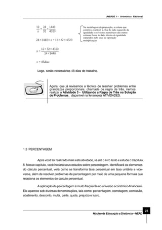 UNIDADE 1 – Aritmática Racional
25
Núcleo de Educação a Distância–NEAD
Na modelagem da proporção, a coluna que
contém a variável x, fica do lado esquerdo da
igualdade e os valores numéricos das outras
colunas ficam do lado direito da igualdade
separados pelo sinal da operação
multiplicação.
Logo, serão necessários 48 dias de trabalho.
Agora, que já revisamos a técnica de resolver problemas entre
grandezas proporcionais, chamada de regra de três, iremos
realizar a Atividade 3 - Utilizando a Regra de Três na Solução
de Problemas, disponível na ferramenta ATIVIDADES.
1.5 PERCENTAGEM
Após você ter realizado mais esta atividade, vá até o livro texto e estude o Capítulo
5. Nesse capítulo, você iniciará seus estudos sobre percentagem. Identificará os elementos
do cálculo percentual, verá como se transforma taxa percentual em taxa unitária e vice-
versa, além de resolver problemas de percentagem por meio de uma pequena fórmula que
relaciona os elementos do cálculo percentual.
A aplicação de percentagem é muito freqüente no universo econômico-financeiro.
Ela aparece sob diversas denominações, tais como: percentagem, corretagem, comissão,
abatimento, desconto, multa, parte, quota, prejuízo e lucro.
 