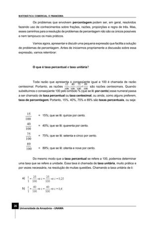MATEMÁTICA COMERCIAL E FINANCEIRA
26
Universidade da Amazônia –UNAMA
Os problemas que envolvem percentagem podem ser, em geral, resolvidos
fazendo uso de conhecimentos sobre frações, razões, proporções e regra de três. Mas,
esses caminhos para a resolução de problemas de percentagem não são os únicos possíveis
e nem tampouco os mais práticos.
Vamos agora, apresentar e discutir uma pequena expressão que facilita a solução
de problemas de percentagem. Antes de iniciarmos propriamente a discussão sobre essa
expressão, vamos relembrar:
O que é taxa percentual e taxa unitária?
Toda razão que apresenta o conseqüente igual a 100 é chamada de razão
centesimal. Portanto, as razões
100
89
100
75
,
100
40
,
100
15
e são razões centesimais. Quando
substituímos o conseqüente 100 pelo símbolo % (que se lê:por cento) esse numeral passa
a ser chamado de taxa percentual ou taxa centesimal, ou ainda, como alguns preferem,
taxa de percentagem. Portanto, 15%, 40%, 75% e 89% são taxas percentuais, ou seja:
= 15%; que se lê: quinze por cento.
= 40%; que se lê: quarenta por cento.
= 75%; que se lê: setenta e cinco por cento.
= 89%; que se lê: oitenta e nove por cento.100
89
100
75
100
40
100
15
Do mesmo modo que a taxa percentual se refere a 100, podemos determinar
uma taxa que se refere a unidade. Essa taxa é chamada de taxa unitária, muito prática e
por vezes necessária, na resolução de muitas questões. Chamando a taxa unitária de i:
a)
b)
 