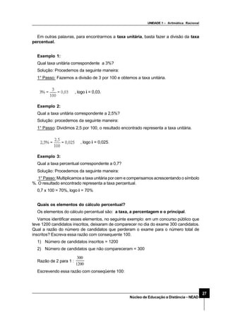 UNIDADE 1 – Aritmática Racional
27
Núcleo de Educação a Distância–NEAD
Em outras palavras, para encontrarmos a taxa unitária, basta fazer a divisão da taxa
percentual.
Exemplo 1:
Qual taxa unitária correspondente a 3%?
Solução: Procedemos da seguinte maneira:
1° Passo: Fazemos a divisão de 3 por 100 e obtemos a taxa unitária.
, logo i = 0,03.
Exemplo 2:
Qual a taxa unitária correspondente a 2,5%?
Solução: procedemos da seguinte maneira:
1° Passo: Dividimos 2,5 por 100, o resultado encontrado representa a taxa unitária.
, logo i = 0,025.
Exemplo 3:
Qual a taxa percentual correspondente a 0,7?
Solução: Procedemos da seguinte maneira:
1° Passo: Multiplicamos a taxa unitária por cem e compensamos acrescentando o símbolo
%. O resultado encontrado representa a taxa percentual.
0,7 x 100 = 70%, logo i = 70%
Quais os elementos do cálculo percentual?
Os elementos do cálculo percentual são: a taxa, a percentagem e o principal.
Vamos identificar esses elementos, no seguinte exemplo: em um concurso público que
teve 1200 candidatos inscritos, deixaram de comparecer no dia do exame 300 candidatos.
Qual a razão do número de candidatos que perderam o exame para o número total de
inscritos? Escreva essa razão com consequente 100.
1) Número de candidatos inscritos = 1200
2) Número de candidatos que não compareceram = 300
Razão de 2 para 1 :
1200
300
Escrevendo essa razão com conseqüente 100:
 