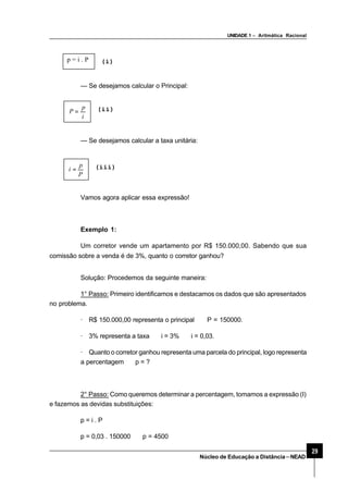 UNIDADE 1 – Aritmática Racional
29
Núcleo de Educação a Distância–NEAD
p = i . P (i)
— Se desejamos calcular o Principal:
i
p
P = (ii)
— Se desejamos calcular a taxa unitária:
P
p
i = (iii)
Vamos agora aplicar essa expressão!
Exemplo 1:
Um corretor vende um apartamento por R$ 150.000,00. Sabendo que sua
comissão sobre a venda é de 3%, quanto o corretor ganhou?
Solução: Procedemos da seguinte maneira:
1° Passo: Primeiro identificamos e destacamos os dados que são apresentados
no problema.
· R$ 150.000,00 representa o principal ⇒ P = 150000.
· 3% representa a taxa ⇒ i = 3% ⇒ i = 0,03.
· Quanto o corretor ganhou representa uma parcela do principal, logo representa
a percentagem ⇒ p = ?
2° Passo: Como queremos determinar a percentagem, tomamos a expressão (I)
e fazemos as devidas substituições:
p = i . P
p = 0,03 . 150000 ⇒ p = 4500
 