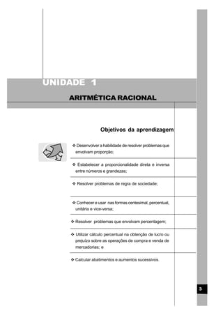 Objetivos da aprendizagem
3
UNIDADE
ARITMÉTICA RACIONAL
1
v Desenvolver a habilidade de resolver problemas que
envolvam proporção;
v Estabelecer a proporcionalidade direta e inversa
entre números e grandezas;
v Resolver problemas de regra de sociedade;
v Conhecer e usar nas formas centesimal, percentual,
unitária e vice-versa;
v Resolver problemas que envolvam percentagem;
v Utilizar cálculo percentual na obtenção de lucro ou
prejuízo sobre as operações de compra e venda de
mercadorias; e
v Calcular abatimentos e aumentos sucessivos.
 