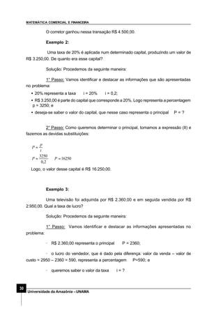 MATEMÁTICA COMERCIAL E FINANCEIRA
30
Universidade da Amazônia –UNAMA
O corretor ganhou nessa transação R$ 4.500,00.
Exemplo 2:
Uma taxa de 20% é aplicada num determinado capital, produzindo um valor de
R$ 3.250,00. De quanto era esse capital?
Solução: Procedemos da seguinte maneira:
1° Passo: Vamos identificar e destacar as informações que são apresentadas
no problema:
• 20% representa a taxa ⇒ i = 20% ⇒ i = 0,2;
• R$ 3.250,00 é parte do capital que corresponde a 20%. Logo representa a percentagem
⇒ p = 3250; e
• deseja-se saber o valor do capital, que nesse caso representa o principal⇒P = ?
2° Passo: Como queremos determinar o principal, tomamos a expressão (II) e
fazemos as devidas substituições:
16250
2,0
3250
=⇒=
=
PP
i
p
P
Logo, o valor desse capital é R$ 16.250,00.
Exemplo 3:
Uma televisão foi adquirida por R$ 2.360,00 e em seguida vendida por R$
2.950,00. Qual a taxa de lucro?
Solução: Procedemos da seguinte maneira:
1° Passo: Vamos identificar e destacar as informações apresentadas no
problema:
· R$ 2.360,00 representa o principal ⇒ P = 2360;
· o lucro do vendedor, que é dado pela diferença: valor da venda – valor de
custo = 2950 – 2360 = 590, representa a percentagem ⇒P=590; e
· queremos saber o valor da taxa ⇒ i = ?
 