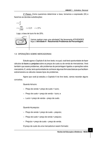 UNIDADE 1 – Aritmática Racional
31
Núcleo de Educação a Distância–NEAD
2° Passo: Como queremos determinar a taxa, tomamos a expressão (III) e
fazemos as devidas substituições:
%2525,0
2360
590
=⇒=⇒=
=
iii
P
p
i
Logo, a taxa de lucro foi de 25%.
Vamos realizar mais uma atividade? Na ferramenta ATIVIDADES
faça a Atividade 4 - Resolvendo Problemas de Percentagem.
1.6 OPERAÇÕES SOBRE MERCADORIAS
Estude agora o Capítulo 6 do livro texto; no qual, você terá oportunidade de fazer
cálculos de lucro ou prejuízo sobre os preços de custo ou de venda de mercadorias. Verá
também que esses problemas, são problemas de percentagem ligados a operações sobre
mercadoria. E, ainda, terá oportunidade de conhecer algumas fórmulas básicas que facilitam
sobremaneira os cálculos nesses tipos de problemas.
Agora que você já estudou o Capítulo 6 do livro texto, vamos recordar alguns
conceitos.
Quando há lucro:
– Preço de venda = preço de custo + lucro;
– Preço de custo = preço de venda – lucro; e
– Lucro = preço de venda – preço de custo.
Quando há prejuízo:
– Preço de venda = preço de custo – prejuízo;
– Preço de custo = preço de venda + prejuízo;
– Prejuízo = preço de custo – preço de venda.
O preço de custo de uma mercadoria é assim formado:
 