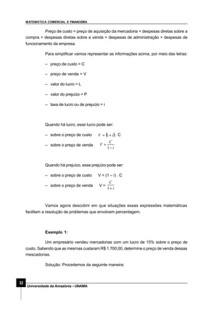 MATEMÁTICA COMERCIAL E FINANCEIRA
32
Universidade da Amazônia –UNAMA
Preço de custo = preço de aquisição da mercadoria + despesas diretas sobre a
compra + despesas diretas sobre a venda + despesas de administração + despesas de
funcionamento da empresa.
Para simplificar vamos representar as informações acima, por meio das letras:
– preço de custo = C
– preço de venda = V
– valor do lucro = L
– valor do prejuízo = P
– taxa de lucro ou de prejuízo = i
Quando há lucro, esse lucro pode ser:
– sobre o preço de custo ( )iV +=⇒ 1 . C
– sobre o preço de venda⇒
i
C
V
−
=
1
Quando há prejuízo, esse prejuízo pode ser:
– sobre o preço de custo ⇒V = (1 – i) . C
– sobre o preço de venda ⇒V =
i
C
+1
Vamos agora descobrir em que situações essas expressões matemáticas
facilitam a resolução de problemas que envolvem percentagem.
Exemplo 1:
Um empresário vendeu mercadorias com um lucro de 15% sobre o preço de
custo. Sabendo que as mesmas custaram R$ 1.700,00, determine o preço de venda dessas
mescadorias.
Solução: Procedemos da seguinte maneira:
 
