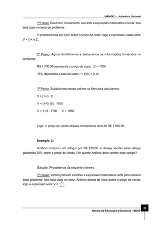 UNIDADE 1 – Aritmática Racional
33
Núcleo de Educação a Distância–NEAD
1º Passo: Devemos, inicialmente, escolher a expressão matemática correta. Isso
está claro no texto do problema.
O problema fala em lucro sobre o preço de custo, logo a expressão usada será:
V = (1+ i) C.
2º Passo: Agora identificamos e destacamos as informações fornecidos no
problema:
R$ 1.700,00 representa o preço de custo : C = 1700
15% representa a taxa de lucro: i = 15% = 0,15
3º Passo: Substituímos esses valores na fórmula e calculamos:
V = (1+i) . C
V = (1+0,15) . 1700
V = 1,15 . 1700 ⇒V = 1955.
Logo, o preço de venda dessas mercadorias será de R$ 1.955,00.
Exemplo 2:
Antônio comprou um relógio por R$ 230,00, e deseja vender esse relógio
ganhando 30% sobre o preço de venda. Por quanto Antônio deve vender esse relógio?
Solução: Procedemos da seguinte maneira:
1º Passo: Vamos primeiro escolher a expressão matemática certa para resolver
esse problema. Isso está claro no texto. Antônio deseja ter lucro sobre o preço de venda,
logo a expressão será: V =
i
C
−1
.
 