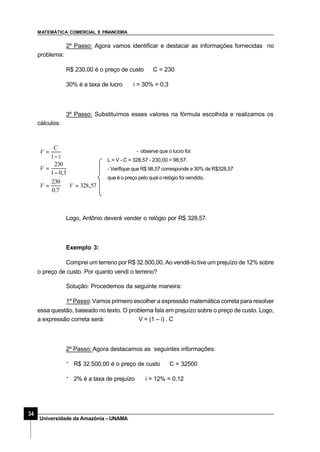MATEMÁTICA COMERCIAL E FINANCEIRA
34
Universidade da Amazônia –UNAMA
2º Passo: Agora vamos identificar e destacar as informações fornecidas no
problema:
R$ 230,00 é o preço de custo ⇒C = 230
30% é a taxa de lucro ⇒ i = 30% = 0,3
3º Passo: Substituímos esses valores na fórmula escolhida e realizamos os
cálculos:
- observe que o lucro foi:
L = V - C = 328,57 - 230,00 = 98,57.
- Verifique que R$ 98,57 corresponde a 30% de R$328,57
que é o preço pelo qual o relógio foi vendido.
Logo, Antônio deverá vender o relógio por R$ 328,57.
Exemplo 3:
Comprei um terreno por R$ 32.500,00. Ao vendê-lo tive um prejuízo de 12% sobre
o preço de custo. Por quanto vendi o terreno?
Solução: Procedemos da seguinte maneira:
1º Passo: Vamos primeiro escolher a expressão matemática correta para resolver
essa questão, baseado no texto. O problema fala em prejuízo sobre o preço de custo. Logo,
a expressão correta será: V = (1 – i) . C
2º Passo: Agora destacamos as seguintes informações:
· R$ 32.500,00 é o preço de custo ⇒C = 32500
· 2% é a taxa de prejuízo ⇒ i = 12% = 0,12
57,328
7,0
230
3,01
230
1
=⇒=
−
=
−
=
VV
V
i
C
V
 