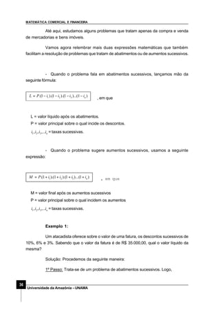 MATEMÁTICA COMERCIAL E FINANCEIRA
36
Universidade da Amazônia –UNAMA
Até aqui, estudamos alguns problemas que tratam apenas da compra e venda
de mercadorias e bens imóveis.
Vamos agora relembrar mais duas expressões matemáticas que também
facilitam a resolução de problemas que tratam de abatimentos ou de aumentos sucessivos.
- Quando o problema fala em abatimentos sucessivos, lançamos mão da
seguinte fórmula:
, em que
)1)...(1).(1).(1.( 321 niiiiPL −−−−=
L = valor líquido após os abatimentos.
P = valor principal sobre o qual incide os descontos.
niiii ,...,, 321 = taxas sucessivas.
- Quando o problema sugere aumentos sucessivos, usamos a seguinte
expressão:
)1)...(1).(1).(1.( 321 niiiiPM ++++= , em que
M = valor final após os aumentos sucessivos
P = valor principal sobre o qual incidem os aumentos
niiii ,...,, 321 = taxas sucessivas.
Exemplo 1:
Um atacadista oferece sobre o valor de uma fatura, os descontos sucessivos de
10%, 6% e 3%. Sabendo que o valor da fatura é de R$ 35.000,00, qual o valor líquido da
mesma?
Solução: Procedemos da seguinte maneira:
1º Passo: Trata-se de um problema de abatimentos sucessivos. Logo,
 