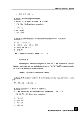 UNIDADE 1 – Aritmática Racional
37
Núcleo de Educação a Distância–NEAD
2º Passo: Os dados do problema são:
• R$ 35.000,00 é o valor da fatura ⇒P = 35000
• 10%, 6% e 3% são as taxas sucessivas:
03,0%3
06,0%6
1,0%10
3
2
1
==
==
==
i
i
i
3º Passo: Substituímos esses dados na fórmula e encontramos o resultado:
70,28721
97,0.94,0.9,0.35000
)03,01).(06,01).(1,01.(35000
)1).(1).(1.( 321
=
=
−−−=
−−−=
L
L
L
iiiPL
Logo, o valor líquido da fatura será R$ 28.721,70.
Exemplo 2:
Uma empresa automobilística produziu certo ano 22.000 unidades de veículos.
Nos quatro anos seguintes, sua produção aumentou de 3%, 5%, 7% e 9%, respectivamente.
Qual a produção anual após esses aumentos?
Solução: procedemos da seguinte maneira:
1º Passo: Trata-se de um problema de aumentos sucessivos. Logo, a expressão usada
será:
)1).(1).(1).(1.( 4321 iiiiPM ++++=
2º Passo: Destacando os dados do problema:
• 22.000 é a quantidade que sofrerá aumentos sucessivos ⇒P = 22000
• 3%, 5%, 7% e 9% são as taxas sucessivas.
09,0%9
07,0%7
05,0%5
03,0%3
4
3
2
1
==
==
==
==
i
i
i
i
)1).(1).(1.( 321 iiiPL −−−=
 