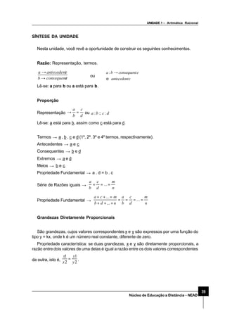 UNIDADE 1 – Aritmática Racional
39
Núcleo de Educação a Distância–NEAD
SÍNTESE DA UNIDADE
Nesta unidade, você revê a oportunidade de construir os seguintes conhecimentos.
Razão: Representação, termos.
econsequentb
eantecedenta
→
→
ou
eantecedent
econsequentba
α
→:
Lê-se: a para b ou a está para b.
Proporção
Representação
d
c
b
a
=→ ou dcba ::::
Lê-se: a está para b, assim como c está para d.
Termos → a , b , c e d (1º, 2º. 3º e 4º termos, respectivamente).
Antecedentes → a e c
Consequentes → b e d
Extremos → a e d
Meios → b e c
Propriedade Fundamental → a . d = b . c
Série de Razões iguais →
n
m
d
c
b
a
=== ...
Propriedade Fundamental →
n
m
d
c
b
a
ndb
mca
====
+++
=++
...
...
...
Grandezas Diretamente Proporcionais
São grandezas, cujos valores correspondentes x e y são expressos por uma função do
tipo y = kx, onde k é um número real constante, diferente de zero.
Propriedade característica: se duas grandezas, x e y são diretamente proporcionais, a
razão entre dois valores de uma delas é igual a razão entre os dois valores correspondentes
da outra, isto é,
2
1
2
1
y
y
x
x
= .
 