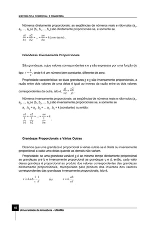 MATEMÁTICA COMERCIAL E FINANCEIRA
40
Universidade da Amazônia –UNAMA
Números diretamente proporcionais: as seqüências de números reais e não-nulos (a1
,
a2
, ..., an
) e (b1
, b2
, ..., bn
) são diretamente proporcionais se, e somente se
)tan(...
2
2
1
1
teconsk
bn
an
b
a
b
a
==== .
Grandezas Inversamente Proporcionais
São grandezas, cujos valores correspondentes x e y são expressos por uma função do
tipo
x
k
y = , onde k é um número bem constante, diferente de zero.
Propriedade característica: se duas grandezas x e y são inversamente proporcionais, a
razão entre dois valores de uma delas é igual ao inverso da razão entre os dois valores
correspondentes da outra, isto é,
1
2
2
1
y
y
x
x
= .
Números inversamente proporcionais: as seqüências de números reais e não-nulos (a1
,
a2
, ..., an
) e (b1
,b2
, ..., bn
) são inversamente proporcionais se, e somente se
a1
. b2
= a2
. b2
= ... an
. bn
= k (constante) ou então:
k
bn
an
b
a
b
a
====
1
...
2
1
2
1
1
1
.
Grandezas Proporcionais a Várias Outras
Dizemos que uma grandeza é proporcional a várias outras se é direta ou inversamente
proporcional a cada uma delas quando as demais não variam.
Propriedade: se uma grandeza variável x é ao mesmo tempo diretamente proporcional
as grandezas a e b e inversamente proporcional as grandezas c e d, então, cada valor
dessa grandeza é proporcional ao produto dos valores correspondentes das grandezas
diretamente proporcionais, multiplicado pelo produto dos inversos dos valores
correspondentes das grandezas inversamente proporcionais, isto é,
dc
bakx
1
.
1
...= ou
cd
ab
kx .=
 