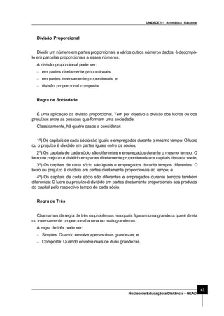 UNIDADE 1 – Aritmática Racional
41
Núcleo de Educação a Distância–NEAD
Divisão Proporcional
Dividir um número em partes proporcionais a vários outros números dados, é decompô-
lo em parcelas proporcionais a esses números.
A divisão proporcional pode ser:
– em partes diretamente proporcionais;
– em partes inversamente proporcionais; e
– divisão proporcional composta.
Regra de Sociedade
É uma aplicação da divisão proporcional. Tem por objetivo a divisão dos lucros ou dos
prejuízos entre as pessoas que formam uma sociedade.
Classicamente, há quatro casos a considerar:
1º) Os capitais de cada sócio são iguais e empregados durante o mesmo tempo: O lucro
ou o prejuízo é dividido em partes iguais entre os sócios;
2º) Os capitais de cada sócio são diferentes e empregados durante o mesmo tempo: O
lucro ou prejuízo é dividido em partes diretamente proporcionais aos capitais de cada sócio;
3º) Os capitais de cada sócio são iguais e empregados durante tempos diferentes: O
lucro ou prejuízo é dividido em partes diretamente proporcionais ao tempo; e
4º) Os capitais de cada sócio são diferentes e empregados durante tempos também
diferentes: O lucro ou prejuízo é dividido em partes diretamente proporcionais aos produtos
do capital pelo respectivo tempo de cada sócio.
Regra de Três
Chamamos de regra de três os problemas nos quais figuram uma grandeza que é direta
ou inversamente proporcional a uma ou mais grandezas.
A regra de três pode ser:
– Simples: Quando envolve apenas duas grandezas; e
– Composta: Quando envolve mais de duas grandezas.
 