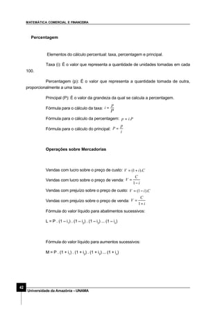 MATEMÁTICA COMERCIAL E FINANCEIRA
42
Universidade da Amazônia –UNAMA
Percentagem
Elementos do cálculo percentual: taxa, percentagem e principal.
Taxa (i): É o valor que representa a quantidade de unidades tomadas em cada
100.
Percentagem (p): É o valor que representa a quantidade tomada de outra,
proporcionalmente a uma taxa.
Principal (P): É o valor da grandeza da qual se calcula a percentagem.
Fórmula para o cálculo da taxa:
P
p
i =
Fórmula para o cálculo da percentagem: Pip .=
Fórmula para o cálculo do principal:
i
p
P =
Operações sobre Mercadorias
Vendas com lucro sobre o preço de custo: CiV ).1( +=
Vendas com lucro sobre o preço de venda:
i
C
V
−
=
1
Vendas com prejuízo sobre o preço de custo: CiV ).1( −=
Vendas com prejuízo sobre o preço de venda:
i
C
V
+
=
1
Fórmula do valor líquido para abatimentos sucessivos:
L = P . (1 – i1
) . (1 – i2
) . (1 – i3
) ... (1 – in
)
Fórmula do valor líquido para aumentos sucessivos:
M = P . (1 + i1
) . (1 + i2
) . (1 + i3
) ... (1 + in
)
 