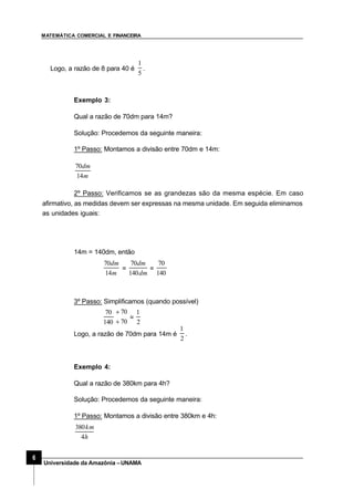 MATEMÁTICA COMERCIAL E FINANCEIRA
6
Universidade da Amazônia –UNAMA
Logo, a razão de 8 para 40 é
5
1
.
Exemplo 3:
Qual a razão de 70dm para 14m?
Solução: Procedemos da seguinte maneira:
1º Passo: Montamos a divisão entre 70dm e 14m:
m
dm
14
70
2º Passo: Verificamos se as grandezas são da mesma espécie. Em caso
afirmativo, as medidas devem ser expressas na mesma unidade. Em seguida eliminamos
as unidades iguais:
14m = 140dm, então
m
dm
14
70
=
dm
dm
140
70
=
140
70
3º Passo: Simplificamos (quando possível)
140
70
70
70
÷
÷
=
2
1
Logo, a razão de 70dm para 14m é
2
1
.
Exemplo 4:
Qual a razão de 380km para 4h?
Solução: Procedemos da seguinte maneira:
1º Passo: Montamos a divisão entre 380km e 4h:
h
km
4
380
 