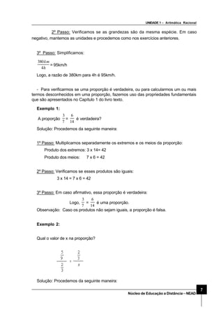 UNIDADE 1 – Aritmática Racional
7
Núcleo de Educação a Distância–NEAD
2º Passo: Verificamos se as grandezas são da mesma espécie. Em caso
negativo, mantemos as unidades e procedemos como nos exercícios anteriores.
3º Passo: Simplificamos:
h
km
4
380
= 95km/h
Logo, a razão de 380km para 4h é 95km/h.
- Para verificarmos se uma proporção é verdadeira, ou para calcularmos um ou mais
termos desconhecidos em uma proporção, fazemos uso das propriedades fundamentais
que são apresentados no Capítulo 1 do livro texto.
Exemplo 1:
A proporção
7
3
=
14
6
é verdadeira?
Solução: Procedemos da seguinte maneira:
1º Passo: Multiplicamos separadamente os extremos e os meios da proporção:
Produto dos extremos: 3 x 14= 42
Produto dos meios: 7 x 6 = 42
2º Passo: Verificamos se esses produtos são iguais:
3 x 14 = 7 x 6 = 42
3º Passo: Em caso afirmativo, essa proporção é verdadeira:
Logo,
7
3
=
14
6
é uma proporção.
Observação: Caso os produtos não sejam iguais, a proporção é falsa.
Exemplo 2:
Qual o valor de x na proporção?
Solução: Procedemos da seguinte maneira:
 