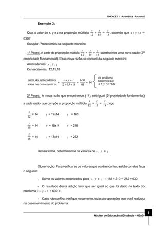 UNIDADE 1 – Aritmática Racional
9
Núcleo de Educação a Distância–NEAD
Exemplo 3:
Qual o valor de x, y e z na proporção múltipla
12
x
=
15
y
=
18
z
, sabendo que zyx ++ =
630?
Solução: Procedemos da seguinte maneira:
1º Passo: A partir da proporção múltipla
12
x
=
15
y
=
18
z
construímos uma nova razão (2ª
propriedade fundamental). Essa nova razão se constrói da seguinte maneira:
Antecedentes: x , y , z
Conseqüentes: 12,15,18
esconsequentdossoma
esantecedentdossoma
=
181512 ++
++ zyx
=
45
630
= 14
do problema
sabemos que
x + y + z =630
2º Passo: A nova razão que encontramos (14), será igual (2ª propriedade fundamental)
a cada razão que compõe a proporção múltipla
12
x
=
15
y
=
18
z
, logo
12
x
= 14 ⇒ x = 12x14 ⇒ x = 168
15
y
= 14 ⇒ y = 15x14 ⇒ y = 210
18
z
= 14 ⇒ z = 18x14 ⇒ z = 252
Dessa forma, determinamos os valores de x , y e z .
Observação: Para verificar se os valores que você encontrou estão corretos faça
o seguinte:
- Some os valores encontrados para x , y e z : 168 + 210 + 252 = 630;
- O resultado desta adição tem que ser igual ao que foi dado no texto do
problema zyx ++ = 630; e
- Caso não confira, verifique novamente, todas as operações que você realizou
no desenvolvimento do problema.
 