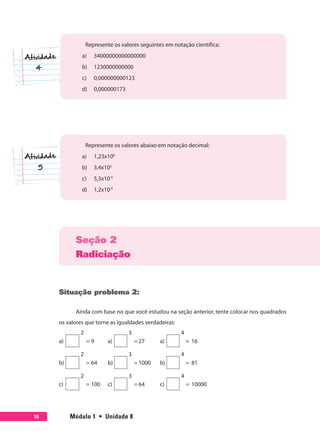 Módulo 1  •  Unidade 810
Represente os valores seguintes em notação científica:
a)	 34000000000000000
b)	 1230000000000
c)	 0,000000000123
d)	 0,000000173
Represente os valores abaixo em notação decimal:
a)	 1,23x108
b)	 3,4x105
c)	 5,3x10-6
d)	 1,2x10-8
Seção 2
Radiciação
Situação problema 2:
Ainda com base no que você estudou na seção anterior, tente colocar nos quadrados
os valores que torne as igualdades verdadeiras:
2 3 4
a) = 9 a) = 27 a) = 16
2 3 4
b) = 64 b) = 1000 b) = 81
2 3 4
c) = 100 c) = 64 c) = 10000
 