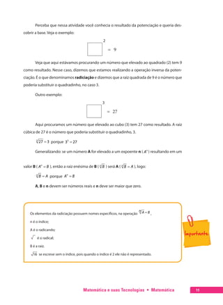 Matemática e suas Tecnologias  •  Matemática 11
Perceba que nessa atividade você conhecia o resultado da potenciação e queria des-
cobrir a base. Veja o exemplo:
2
= 9
Veja que aqui estávamos procurando um número que elevado ao quadrado (2) tem 9
como resultado. Nesse caso, dizemos que estamos realizando a operação inversa da poten-
ciação. É o que denominamos radiciação e dizemos que a raiz quadrada de 9 é o número que
poderia substituir o quadradinho, no caso 3.
Outro exemplo:
3
= 27
Aqui procuramos um número que elevado ao cubo (3) tem 27 como resultado. A raiz
cúbica de 27 é o número que poderia substituir o quadradinho, 3.
=3
27 3 porque =3
3 27
Generalizando: se um número A for elevado a um expoente n ( n
A ) resultando em um
valor B ( =n
A B ), então a raiz enésima de B ( n
B ) será A ( =n
B A ), logo:
=n
B A porque =n
A B
A, B e n devem ser números reais e n deve ser maior que zero.
Os elementos da radiciação possuem nomes específicos, na operação =n A B ,
n é o índice;
A é o radicando;
é o radical;
B é a raiz.
16 se escreve sem o índice, pois quando o índice é 2 ele não é representado.
 