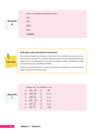 Módulo 1  •  Unidade 812
Calcule os resultados das seguintes raízes:
16 =
=3
27
=4
256
=5
32
=6
1000000
Você sabe o que são números irracionais?
Nem sempre conseguimos encontrar um valor inteiro como resultado de uma raiz de um nú-
mero natural. Por exemplo 5 , onde precisaríamos encontrar um número que elevado ao qua-
drado (2) tem 5 como resultado. Em casos como esse, podemos utilizar a calculadora ou atribuir
uma aproximação para o resultado pretendido.
Números como esse pertencem ao conjunto dos números irracionais, isto é, números que não
podem ser escritos em forma de fração.
Coloque nos  os símbolos = ou ≠.
a)	 25 + 16 	 	 41
b)	 +100 36 	 	 10 + 6
c)	 ⋅100 36 	 	 10 · 6
d)	 +2 2
10 6 	 	 10 + 6
e)	 +2 2
10 6 	 	 10 + 6
f)	 +2 2
10 6 	 	 136
7
 