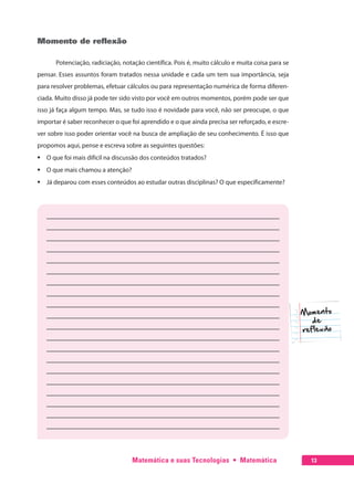 Matemática e suas Tecnologias  •  Matemática 13
Momento de reflexão
Potenciação, radiciação, notação científica. Pois é, muito cálculo e muita coisa para se
pensar. Esses assuntos foram tratados nessa unidade e cada um tem sua importância, seja
para resolver problemas, efetuar cálculos ou para representação numérica de forma diferen-
ciada. Muito disso já pode ter sido visto por você em outros momentos, porém pode ser que
isso já faça algum tempo. Mas, se tudo isso é novidade para você, não ser preocupe, o que
importar é saber reconhecer o que foi aprendido e o que ainda precisa ser reforçado, e escre-
ver sobre isso poder orientar você na busca de ampliação de seu conhecimento. É isso que
propomos aqui, pense e escreva sobre as seguintes questões:
ƒƒ O que foi mais difícil na discussão dos conteúdos tratados?
ƒƒ O que mais chamou a atenção?
ƒƒ Já deparou com esses conteúdos ao estudar outras disciplinas? O que especificamente?
Momento
de
reflexão
 