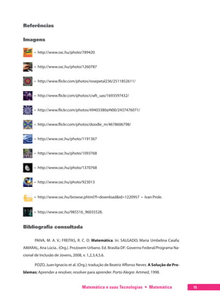 Matemática e suas Tecnologias  •  Matemática 15
Referências
Imagens
  •  http://www.sxc.hu/photo/789420
  •  http://www.sxc.hu/photo/1260787
  •  http://www.flickr.com/photos/rosepetal236/2511852611/
  •  http://www.flickr.com/photos/craft_uas/1693597432/
  •  http://www.flickr.com/photos/49403380@N00/2437476071/
  •  http://www.flickr.com/photos/doodle_m/4678606798/
  •  http://www.sxc.hu/photo/1191367
  •  http://www.sxc.hu/photo/1093768
  •  http://www.sxc.hu/photo/1370768
  •  http://www.sxc.hu/photo/923013
  •  http://www.sxc.hu/browse.phtml?f=download&id=1220957  •  Ivan Prole.
  •  http://www.sxc.hu/985516_96035528.
Bibliografia consultada
PAIVA, M. A. V.; FREITAS, R. C. O. Matemática. In: SALGADO, Maria Umbelina Caiafa;
AMARAL, Ana Lúcia.. (Org.). ProJovem Urbano. Ed. Brasilia DF: Governo Federal/Programa Na-
cional de Inclusão de Jovens, 2008, v. 1,2,3,4,5,6.
POZO, Juan Ignacio et al. (Org.); tradução de Beatriz Affonso Neves. A Solução de Pro-
blemas: Aprender a resolver, resolver para aprender. Porto Alegre: Artmed, 1998.
 