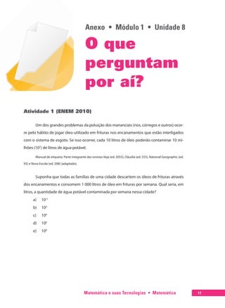 Matemática e suas Tecnologias  •  Matemática 17
Anexo  •  Módulo 1  •  Unidade 8
O que
perguntam
por aí?
Atividade 1 (ENEM 2010)
Um dos grandes problemas da poluição dos mananciais (rios, córregos e outros) ocor-
re pelo hábito de jogar óleo utilizado em frituras nos encanamentos que estão interligados
com o sistema de esgoto. Se isso ocorrer, cada 10 litros de óleo poderão contaminar 10 mi-
lhões (107
) de litros de água potável.
Manual de etiqueta. Parte integrante das revistas Veja (ed. 2055), Cláudia (ed. 555), National Geographic (ed.
93) e Nova Escola (ed. 208) (adaptado).
Suponha que todas as famílias de uma cidade descartem os óleos de frituras através
dos encanamentos e consomem 1 000 litros de óleo em frituras por semana. Qual seria, em
litros, a quantidade de água potável contaminada por semana nessa cidade?
a)	 10-2
b)	 103
c)	 104
d)	 106
e)	 109
 