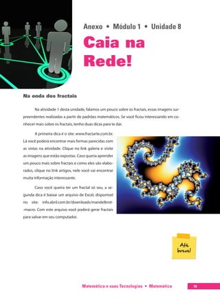 Matemática e suas Tecnologias  •  Matemática 19
Anexo  •  Módulo 1  •  Unidade 8
Caia na
Rede!
Na onda dos fractais
Na atividade 1 desta unidade, falamos um pouco sobre os fractais, essas imagens sur-
preendentes realizadas a partir de padrões matemáticos. Se você ficou interessando em co-
nhecer mais sobre os fractais, tenho duas dicas para te dar.
A primeira dica é o site: www.fractarte.com.br.
Lá você poderá encontrar mais formas parecidas com
as vistas na atividade. Clique no link galeria e visite
as imagens que estão expostas. Caso queria aprender
um pouco mais sobre fractais e como eles são elabo-
rados, clique no link artigos, nele você vai encontrar
muita informação interessante.
Caso você queira ter um fractal só seu, a se-
gunda dica é baixar um arquivo de Excel, disponível
no site: info.abril.com.br/downloads/mandelbrot-
-macro. Com este arquivo você poderá gerar fractais
para salvar em seu computador.
 