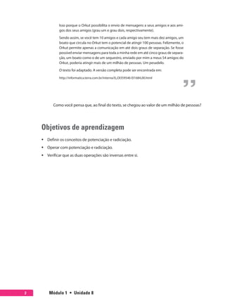 Módulo 1  •  Unidade 82
Isso porque o Orkut possibilita o envio de mensagens a seus amigos e aos ami-
gos dos seus amigos (grau um e grau dois, respectivamente).
Sendo assim, se você tem 10 amigos e cada amigo seu tem mais dez amigos, um
boato que circula no Orkut tem o potencial de atingir 100 pessoas. Felizmente, o
Orkut permite apenas a comunicação em até dois graus de separação. Se fosse
possível enviar mensagens para toda a minha rede em até cinco graus de separa-
ção, um boato como o de um sequestro, enviado por mim a meus 54 amigos do
Orkut, poderia atingir mais de um milhão de pessoas. Um pesadelo.
O texto foi adaptado. A versão completa pode ser encontrada em:
http://informatica.terra.com.br/interna/0,,OI359546-EI1684,00.html
Como você pensa que, ao final do texto, se chegou ao valor de um milhão de pessoas?
Objetivos de aprendizagem
ƒƒ Definir os conceitos de potenciação e radiciação.
ƒƒ Operar com potenciação e radiciação.
ƒƒ Verificar que as duas operações são inversas entre si.
 