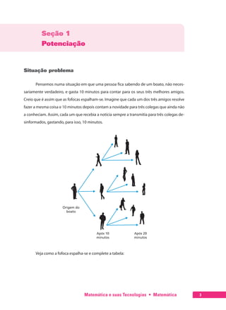 Matemática e suas Tecnologias  •  Matemática 3
Seção 1
Potenciação
Situação problema
Pensemos numa situação em que uma pessoa fica sabendo de um boato, não neces-
sariamente verdadeiro, e gasta 10 minutos para contar para os seus três melhores amigos.
Creio que é assim que as fofocas espalham-se. Imagine que cada um dos três amigos resolve
fazer a mesma coisa e 10 minutos depois contam a novidade para três colegas que ainda não
a conheciam. Assim, cada um que recebia a notícia sempre a transmitia para três colegas de-
sinformados, gastando, para isso, 10 minutos.
Veja como a fofoca espalha-se e complete a tabela:
 