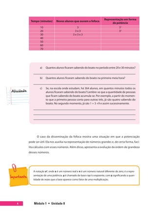 Módulo 1  •  Unidade 84
Tempo (minutos) Novos alunos que ouvem a fofoca
Representação em forma
de potência
10 3 31
20 3 x 3 32
30 3 x 3 x 3
40
50
60
70
a)	 Quantos alunos ficaram sabendo do boato no período entre 20 e 30 minutos?
b)	 Quantos alunos ficaram sabendo do boato na primeira meia hora?
c)	 Se, na escola onde estudam, há 364 alunos, em quantos minutos todos os
alunos ficaram sabendo do boato? Lembre-se que a quantidade de pessoas
que ficam sabendo do boato acumula-se. Por exemplo, a partir do momen-
to que a primeira pessoa conta para outras três, já são quatro sabendo do
boato. No segundo momento, já são 1 + 3 +9 e assim sucessivamente.
Atividade
O caso da disseminação da fofoca mostra uma situação em que a potenciação
pode ser útil. Ela nos auxilia na representação de números grandes e, de certa forma, faci-
lita cálculos com esses números. Além disso, apresenta a evolução da ordem de grandeza
desses números.
A notação an
, onde a é um número real e n é um número natural diferente de zero, é a repre-
sentação de uma potência. a é chamado de base e n é o expoente, com n significando a quan-
tidade de vezes que a base aparece como fator de uma multiplicação.
 