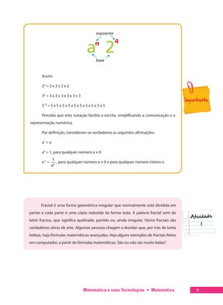 Matemática e suas Tecnologias  •  Matemática 5
Assim:
24
= 2 x 2 x 2 x 2
36
= 3 x 3 x 3 x 3 x 3 x 3
510
= 5 x 5 x 5 x 5 x 5 x 5 x 5 x 5 x 5 x 5
Perceba que esta notação facilita a escrita, simplificando a comunicação e a
representação numérica.
Por definição, consideram-se verdadeiras as seguintes afirmações:
a1
= a
a0
= 1, para qualquer número a ≠ 0
a-n
=
1
n
a
, para qualquer número a ≠ 0 e para qualquer número inteiro n.
Fractal é uma forma geométrica irregular que normalmente está dividida em
partes e cada parte é uma cópia reduzida da forma toda. A palavra fractal vem do
latim fractus, que significa quebrado, partido ou, ainda irregular. Vários fractais são
verdadeiras obras de arte. Algumas pessoas chegam a duvidar que, por trás de tanta
beleza, haja fórmulas matemáticas avançadas. Veja alguns exemplos de fractais feitos
em computador, a partir de fórmulas matemáticas. São ou não são muito belas?
 