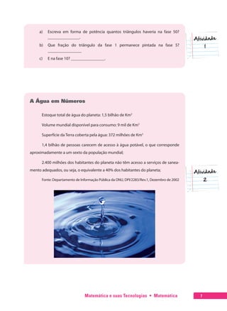 Matemática e suas Tecnologias  •  Matemática 7
a)	 Escreva em forma de potência quantos triângulos haveria na fase 50?
_______________.
b)	 Que fração do triângulo da fase 1 permanece pintada na fase 5?
________________
c)	 E na fase 10? ________________.
A Água em Números
Estoque total de água do planeta: 1,5 bilhão de Km3
Volume mundial disponível para consumo: 9 mil de Km3
Superfície da Terra coberta pela água: 372 milhões de Km3
1,4 bilhão de pessoas carecem de acesso à água potável, o que corresponde
aproximadamente a um sexto da população mundial;
2.400 milhões dos habitantes do planeta não têm acesso a serviços de sanea-
mento adequados, ou seja, o equivalente a 40% dos habitantes do planeta;
Fonte: Departamento de Informação Pública da ONU, DPI/2283/Rev.1, Dezembro de 2002
 