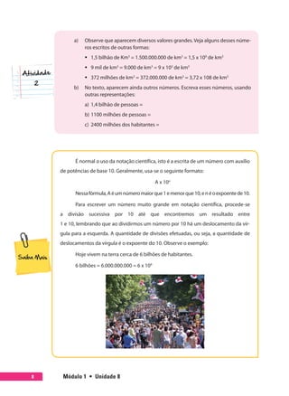 Módulo 1  •  Unidade 88
a)	 Observe que aparecem diversos valores grandes. Veja alguns desses núme-
ros escritos de outras formas:
ƒƒ 1,5 bilhão de Km3
= 1.500.000.000 de km3
= 1,5 x 109
de km3
ƒƒ 9 mil de km3
= 9.000 de km3
= 9 x 103
de km3
ƒƒ 372 milhões de km3
= 372.000.000 de km3
= 3,72 x 108 de km3
b)	 No texto, aparecem ainda outros números. Escreva esses números, usando
outras representações:
a)	 1,4 bilhão de pessoas =
b)	1100 milhões de pessoas =
c)	 2400 milhões dos habitantes =
É normal o uso da notação científica, isto é a escrita de um número com auxílio
de potências de base 10. Geralmente, usa-se o seguinte formato:
A x 10n
Nessafórmula,Aéumnúmeromaiorque1emenorque10,enéoexpoentede10.
Para escrever um número muito grande em notação científica, procede-se
a divisão sucessiva por 10 até que encontremos um resultado entre
1 e 10, lembrando que ao dividirmos um número por 10 há um deslocamento da vír-
gula para a esquerda. A quantidade de divisões efetuadas, ou seja, a quantidade de
deslocamentos da vírgula é o expoente do 10. Observe o exemplo:
Hoje vivem na terra cerca de 6 bilhões de habitantes.
6 bilhões = 6.000.000.000 = 6 x 109
 