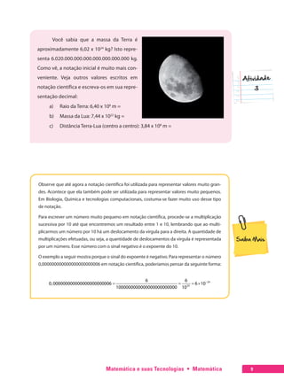 Matemática e suas Tecnologias  •  Matemática 9
Você sabia que a massa da Terra é
aproximadamente 6,02 x 1024
kg? Isto repre-
senta 6.020.000.000.000.000.000.000.000 kg.
Como vê, a notação inicial é muito mais con-
veniente. Veja outros valores escritos em
notação científica e escreva-os em sua repre-
sentação decimal:
a)	 Raio da Terra: 6,40 x 106
m =
b)	 Massa da Lua: 7,44 x 1022
kg =
c)	 Distância Terra-Lua (centro a centro): 3,84 x 108
m =
Observe que até agora a notação científica foi utilizada para representar valores muito gran-
des. Acontece que ela também pode ser utilizada para representar valores muito pequenos.
Em Biologia, Química e tecnologias computacionais, costuma-se fazer muito uso desse tipo
de notação.
Para escrever um número muito pequeno em notação científica, procede-se a multiplicação
sucessiva por 10 até que encontremos um resultado entre 1 e 10, lembrando que ao multi-
plicarmos um número por 10 há um deslocamento da vírgula para a direita. A quantidade de
multiplicações efetuadas, ou seja, a quantidade de deslocamentos da vírgula é representada
por um número. Esse número com o sinal negativo é o expoente do 10.
O exemplo a seguir mostra porque o sinal do expoente é negativo. Para representar o número
0,000000000000000000000006 em notação científica, poderíamos pensar da seguinte forma:
−
= = = × 24
24
6 6
0,000000000000000000000006 6 10
1000000000000000000000000 10
 