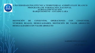 DEFINICIÓN DE CONJUNTOS, OPERACIONES CON CONJUNTOS.
NÚMEROS REALES, DESIGUALDADES, DEFINICIÓN DE VALOR ABSOLUTO
DESIGUALDADES CON VALOR ABSOLUTO
SARMIENTO GUSTAVO
CI: 27.586.115
UNIVERSIDAD POLITÉCNICA TERRITORIAL ANDRÉS ELOY BLANCO
PROGRAMA DE FORMACIÓN NACIONAL
AGROALIMENTACIÓN
BARQUISIMETO - ESTADO LARA
 