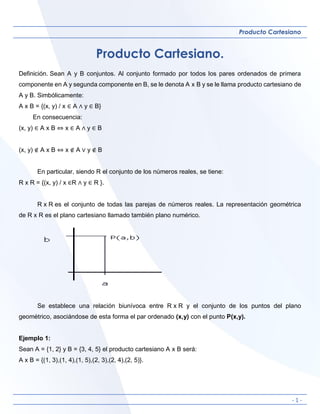 - 1 -
Producto Cartesiano
Producto Cartesiano.
Definición. Sean A y B conjuntos. Al conjunto formado por todos los pares ordenados de primera
componente en A y segunda componente en B, se le denota A x B y se le llama producto cartesiano de
A y B. Simbólicamente:
A x B = {(x, y) / x ∈ A ∧ y ∈ B}
En consecuencia:
(x, y) ∈ A x B ⇔ x ∈ A ∧ y ∈ B
(x, y) ∉ A x B ⇔ x ∉ A ∨ y ∉ B
En particular, siendo R el conjunto de los números reales, se tiene:
R x R = {(x, y) / x ∈R ∧ y ∈ R }.
R x R es el conjunto de todas las parejas de números reales. La representación geométrica
de R x R es el plano cartesiano llamado también plano numérico.
Se establece una relación biunívoca entre R x R y el conjunto de los puntos del plano
geométrico, asociándose de esta forma el par ordenado (x,y) con el punto P(x,y).
Ejemplo 1:
Sean A = {1, 2} y B = {3, 4, 5} el producto cartesiano A x B será:
A x B = {(1, 3),(1, 4),(1, 5),(2, 3),(2, 4),(2, 5)}.
 