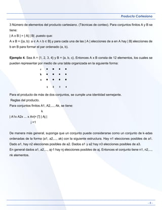 - 4 -
Producto Cartesiano
3 Número de elementos del producto cartesiano. (Técnicas de conteo). Para conjuntos finitos A y B se
tiene:
| A x B | = | A| | B| .puesto que:
A x B = {(a, b): a ∈ A ∧ b ∈ B}.y para cada una de las | A | elecciones de a en A hay | B| elecciones de
b en B para formar el par ordenado (a, b).
Ejemplo 4. Sea A = {1, 2, 3, 4} y B = {a, b, c}. Entonces A x B consta de 12 elementos, los cuales se
pueden representar por medio de una tabla organizada en la siguiente forma:
Para el producto de más de dos conjuntos, se cumple una identidad semejante.
Reglas del producto.
Para conjuntos finitos A1, A2,..., Ak, se tiene:
k
| A1x A2x ... x An|= ∏ | Aj |
j =1
De manera más general, suponga que un conjunto puede considerarse como un conjunto de k-adas
ordenadas de la forma (a1, a2,..., ak) con la siguiente estructura. Hay n1 elecciones posibles de a1.
Dado a1, hay n2 elecciones posibles de a2. Dados a1 y a2 hay n3 elecciones posibles de a3.
En general dados a1, a2,..., aj-1 hay nj elecciones posibles de aj. Entonces el conjunto tiene n1, n2,...,
nk elementos.
 